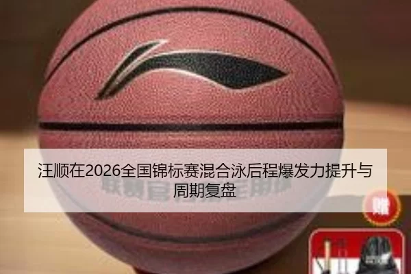 汪顺在2026全国锦标赛混合泳后程爆发力提升与周期复盘